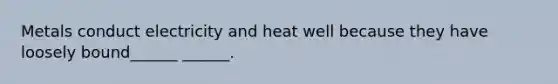 Metals conduct electricity and heat well because they have loosely bound______ ______.