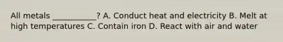 All metals ___________? A. Conduct heat and electricity B. Melt at high temperatures C. Contain iron D. React with air and water