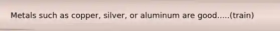 Metals such as copper, silver, or aluminum are good.....(train)