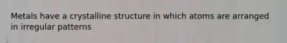 Metals have a crystalline structure in which atoms are arranged in irregular patterns