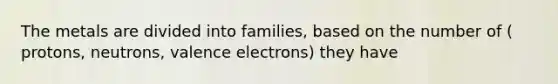 The metals are divided into families, based on the number of ( protons, neutrons, <a href='https://www.questionai.com/knowledge/knWZpHTJT4-valence-electrons' class='anchor-knowledge'>valence electrons</a>) they have