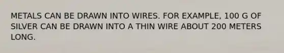 METALS CAN BE DRAWN INTO WIRES. FOR EXAMPLE, 100 G OF SILVER CAN BE DRAWN INTO A THIN WIRE ABOUT 200 METERS LONG.