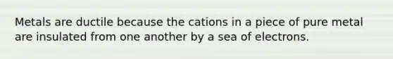 Metals are ductile because the cations in a piece of pure metal are insulated from one another by a sea of electrons.