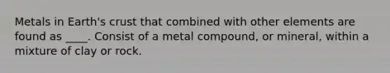 Metals in Earth's crust that combined with other elements are found as ____. Consist of a metal compound, or mineral, within a mixture of clay or rock.