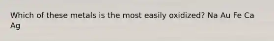 Which of these metals is the most easily oxidized? Na Au Fe Ca Ag