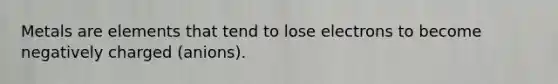 Metals are elements that tend to lose electrons to become negatively charged (anions).