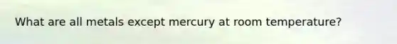 What are all metals except mercury at room temperature?