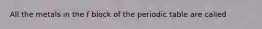 All the metals in the f block of the periodic table are called