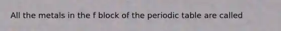 All the metals in the f block of the periodic table are called