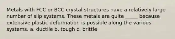 Metals with FCC or BCC crystal structures have a relatively large number of slip systems. These metals are quite _____ because extensive plastic deformation is possible along the various systems. a. ductile b. tough c. brittle