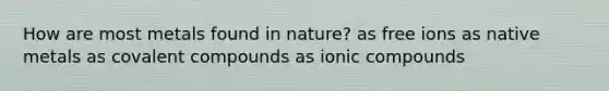 How are most metals found in nature? as free ions as native metals as covalent compounds as ionic compounds