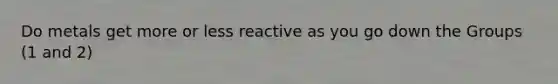 Do metals get more or less reactive as you go down the Groups (1 and 2)