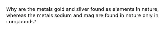 Why are the metals gold and silver found as elements in nature, whereas the metals sodium and mag are found in nature only in compounds?