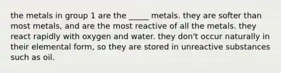 the metals in group 1 are the _____ metals. they are softer than most metals, and are the most reactive of all the metals. they react rapidly with oxygen and water. they don't occur naturally in their elemental form, so they are stored in unreactive substances such as oil.