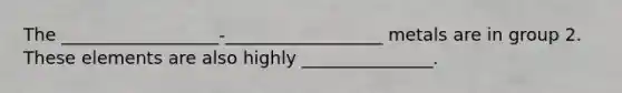 The __________________-__________________ metals are in group 2. These elements are also highly _______________.