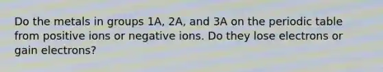 Do the metals in groups 1A, 2A, and 3A on the periodic table from positive ions or negative ions. Do they lose electrons or gain electrons?