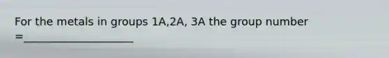 For the metals in groups 1A,2A, 3A the group number =____________________