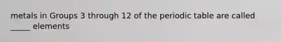 metals in Groups 3 through 12 of the periodic table are called _____ elements