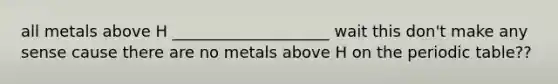 all metals above H ____________________ wait this don't make any sense cause there are no metals above H on the periodic table??