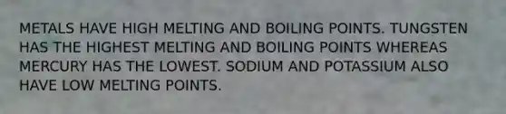 METALS HAVE HIGH MELTING AND BOILING POINTS. TUNGSTEN HAS THE HIGHEST MELTING AND BOILING POINTS WHEREAS MERCURY HAS THE LOWEST. SODIUM AND POTASSIUM ALSO HAVE LOW MELTING POINTS.