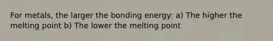 For metals, the larger the bonding energy: a) The higher the melting point b) The lower the melting point