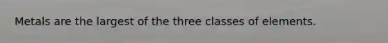 Metals are the largest of the three classes of elements.