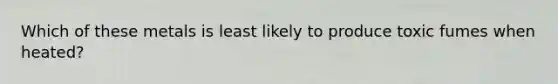 Which of these metals is least likely to produce toxic fumes when heated?