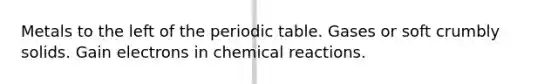 Metals to the left of <a href='https://www.questionai.com/knowledge/kIrBULvFQz-the-periodic-table' class='anchor-knowledge'>the periodic table</a>. Gases or soft crumbly solids. Gain electrons in <a href='https://www.questionai.com/knowledge/kc6NTom4Ep-chemical-reactions' class='anchor-knowledge'>chemical reactions</a>.