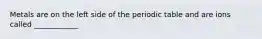 Metals are on the left side of the periodic table and are ions called ____________