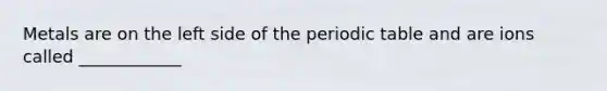 Metals are on the left side of the periodic table and are ions called ____________