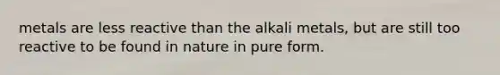 metals are less reactive than the alkali metals, but are still too reactive to be found in nature in pure form.