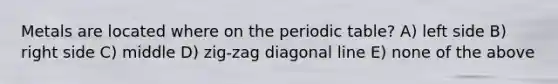 Metals are located where on the periodic table? A) left side B) right side C) middle D) zig-zag diagonal line E) none of the above