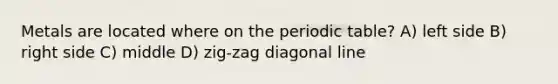 Metals are located where on the periodic table? A) left side B) right side C) middle D) zig-zag diagonal line