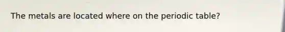 The metals are located where on the periodic table?