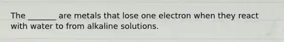 The _______ are metals that lose one electron when they react with water to from alkaline solutions.