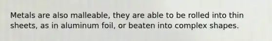 Metals are also malleable, they are able to be rolled into thin sheets, as in aluminum foil, or beaten into complex shapes.