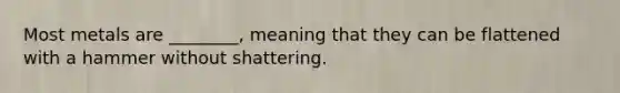 Most metals are ________, meaning that they can be flattened with a hammer without shattering.