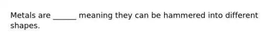 Metals are ______ meaning they can be hammered into different shapes.