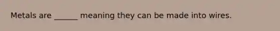 Metals are ______ meaning they can be made into wires.