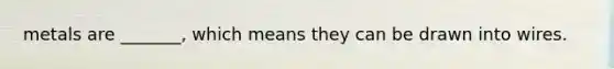 metals are _______, which means they can be drawn into wires.