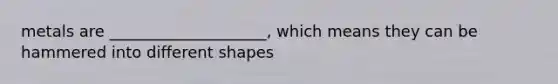 metals are ____________________, which means they can be hammered into different shapes