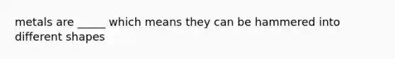 metals are _____ which means they can be hammered into different shapes