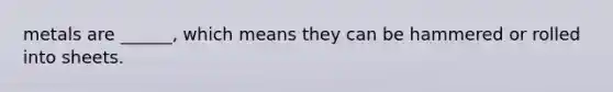 metals are ______, which means they can be hammered or rolled into sheets.
