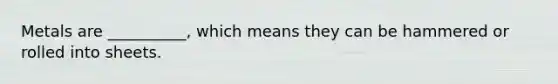Metals are __________, which means they can be hammered or rolled into sheets.