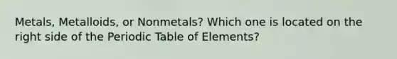 Metals, Metalloids, or Nonmetals? Which one is located on the right side of the Periodic Table of Elements?