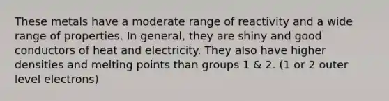 These metals have a moderate range of reactivity and a wide range of properties. In general, they are shiny and good conductors of heat and electricity. They also have higher densities and melting points than groups 1 & 2. (1 or 2 outer level electrons)