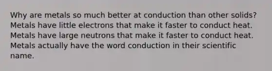 Why are metals so much better at conduction than other solids? Metals have little electrons that make it faster to conduct heat. Metals have large neutrons that make it faster to conduct heat. Metals actually have the word conduction in their scientific name.