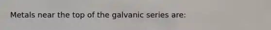 Metals near the top of the galvanic series are: