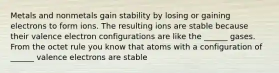 Metals and nonmetals gain stability by losing or gaining electrons to form ions. The resulting ions are stable because their valence electron configurations are like the ______ gases. From the octet rule you know that atoms with a configuration of ______ valence electrons are stable