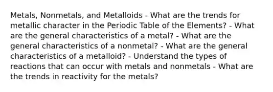 Metals, Nonmetals, and Metalloids - What are the trends for metallic character in the Periodic Table of the Elements? - What are the general characteristics of a metal? - What are the general characteristics of a nonmetal? - What are the general characteristics of a metalloid? - Understand the types of reactions that can occur with metals and nonmetals - What are the trends in reactivity for the metals?